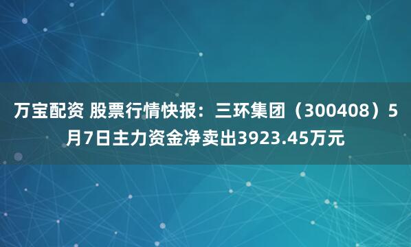 万宝配资 股票行情快报：三环集团（300408）5月7日主力资金净卖出3923.45万元