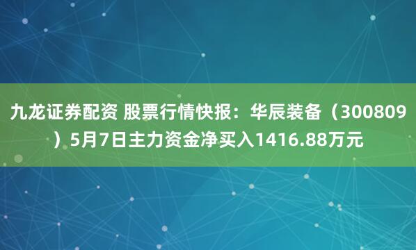 九龙证券配资 股票行情快报：华辰装备（300809）5月7日主力资金净买入1416.88万元