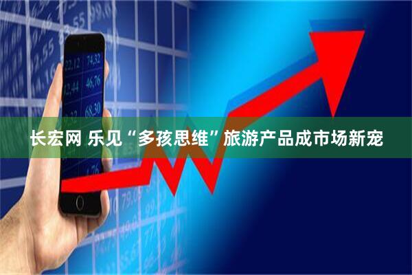长宏网 乐见“多孩思维”旅游产品成市场新宠