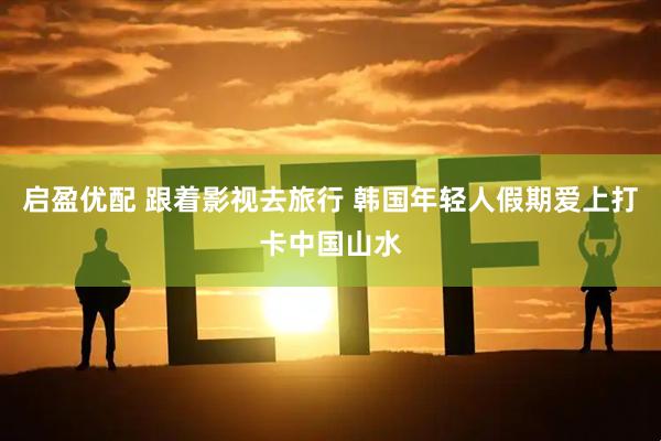 启盈优配 跟着影视去旅行 韩国年轻人假期爱上打卡中国山水
