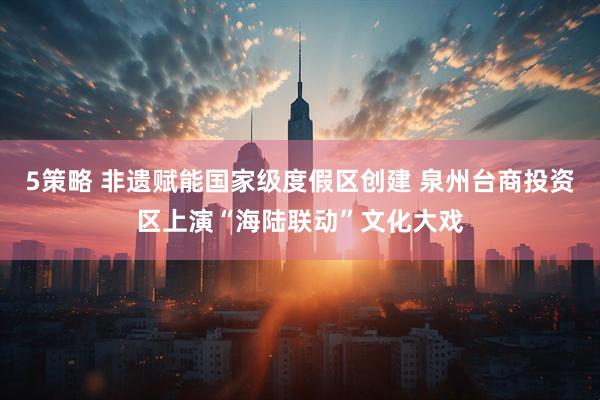 5策略 非遗赋能国家级度假区创建 泉州台商投资区上演“海陆联动”文化大戏