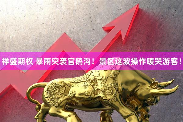 祥盛期权 暴雨突袭官鹅沟！景区这波操作暖哭游客！