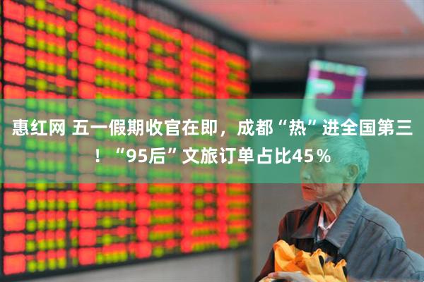 惠红网 五一假期收官在即，成都“热”进全国第三！“95后”文旅订单占比45％