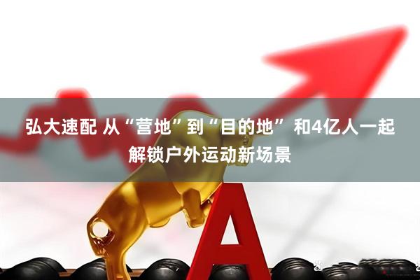 弘大速配 从“营地”到“目的地” 和4亿人一起解锁户外运动新场景