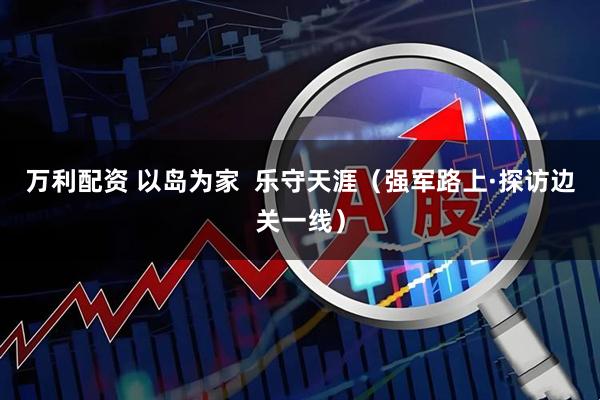 万利配资 以岛为家  乐守天涯（强军路上·探访边关一线）