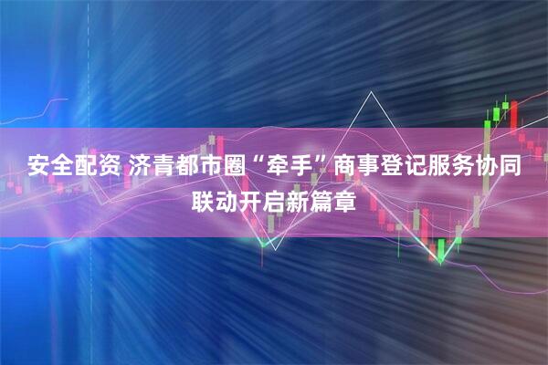 安全配资 济青都市圈“牵手”商事登记服务协同联动开启新篇章