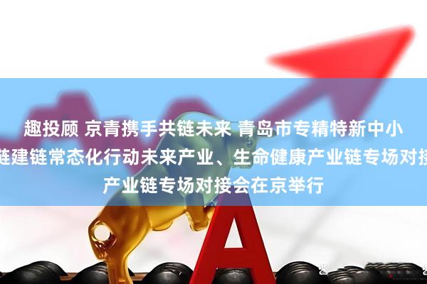 趣投顾 京青携手共链未来 青岛市专精特新中小企业融链固链建链常态化行动未来产业、生命健康产业链专场对接会在京举行