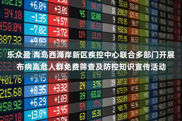 乐众盈 青岛西海岸新区疾控中心联合多部门开展布病高危人群免费筛查及防控知识宣传活动
