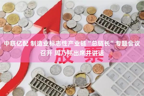 中联亿配 制造业标志性产业链“总链长”专题会议召开 周乃翔出席并讲话