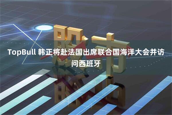 TopBull 韩正将赴法国出席联合国海洋大会并访问西班牙