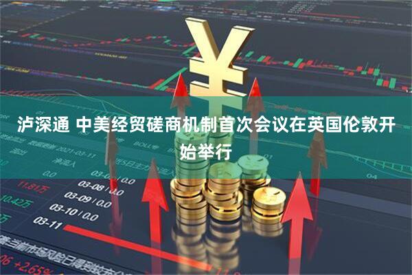 泸深通 中美经贸磋商机制首次会议在英国伦敦开始举行