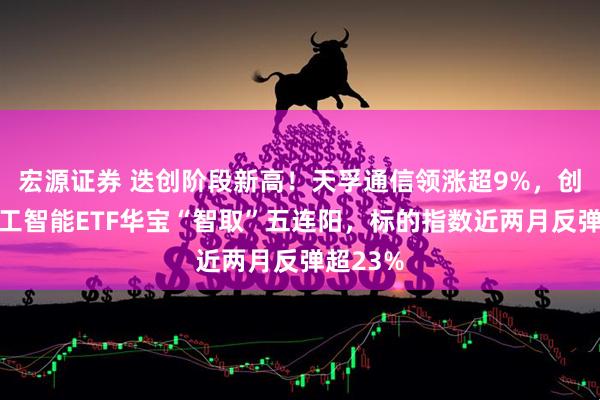 宏源证券 迭创阶段新高！天孚通信领涨超9%，创业板人工智能ETF华宝“智取”五连阳，标的指数近两月反弹超23%