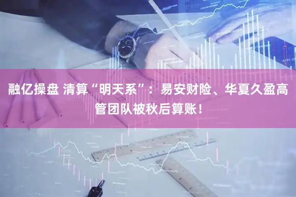 融亿操盘 清算“明天系”：易安财险、华夏久盈高管团队被秋后算账！