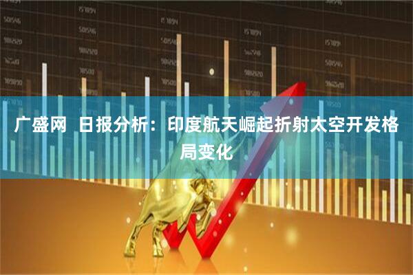 广盛网  日报分析：印度航天崛起折射太空开发格局变化