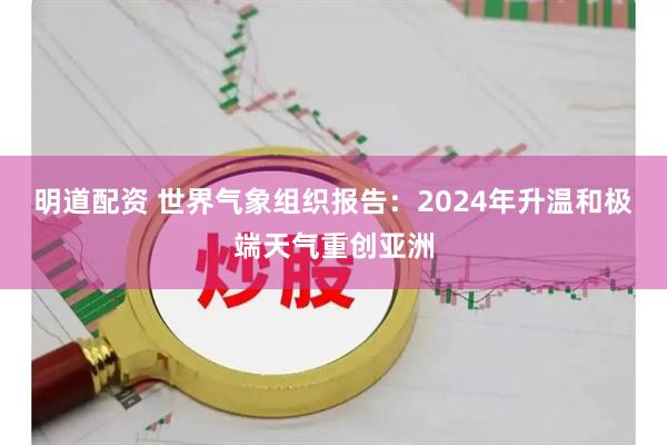 明道配资 世界气象组织报告：2024年升温和极端天气重创亚洲