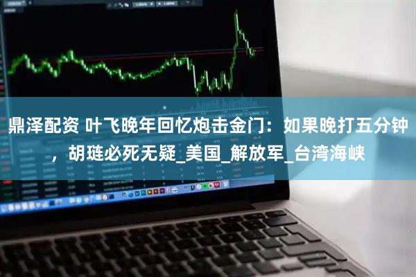 鼎泽配资 叶飞晚年回忆炮击金门：如果晚打五分钟，胡琏必死无疑_美国_解放军_台湾海峡