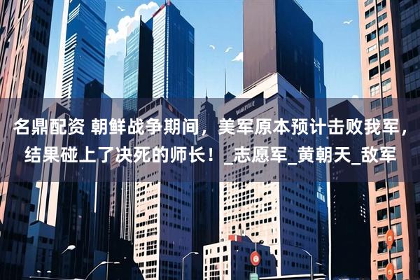 名鼎配资 朝鲜战争期间，美军原本预计击败我军，结果碰上了决死的师长！_志愿军_黄朝天_敌军