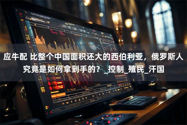 应牛配 比整个中国面积还大的西伯利亚，俄罗斯人究竟是如何拿到手的？_控制_殖民_汗国