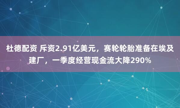 杜德配资 斥资2.91亿美元，赛轮轮胎准备在埃及建厂，一季度经营现金流大降290%
