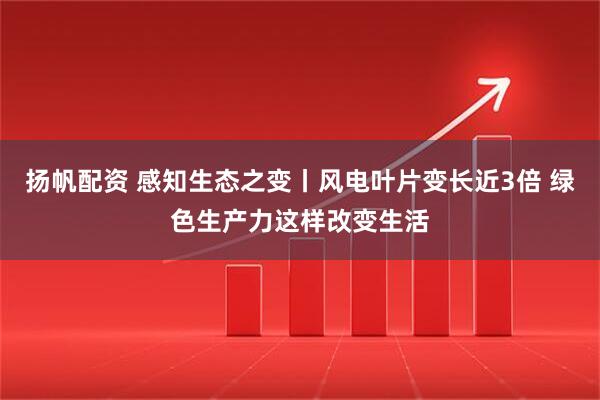 扬帆配资 感知生态之变丨风电叶片变长近3倍 绿色生产力这样改变生活