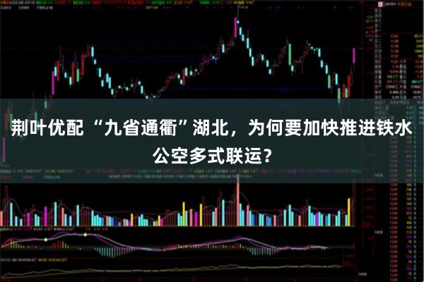 荆叶优配 “九省通衢”湖北，为何要加快推进铁水公空多式联运？