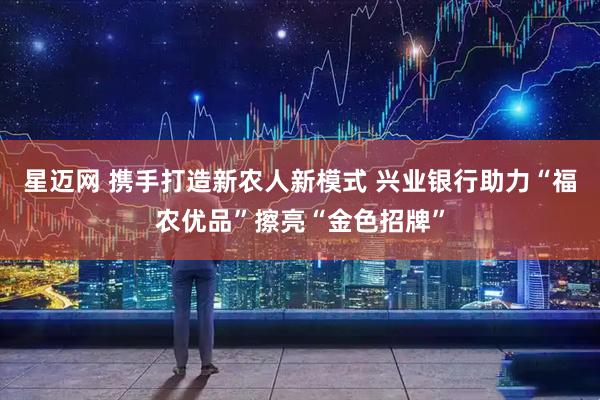 星迈网 携手打造新农人新模式 兴业银行助力“福农优品”擦亮“金色招牌”