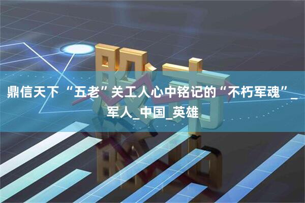 鼎信天下 “五老”关工人心中铭记的“不朽军魂”_军人_中国_英雄