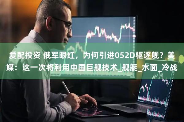 爱配投资 俄军眼红，为何引进052D驱逐舰？美媒：这一次将利用中国巨舰技术_舰艇_水面_冷战