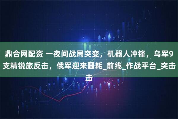 鼎合网配资 一夜间战局突变，机器人冲锋，乌军9支精锐旅反击，俄军迎来噩耗_前线_作战平台_突击