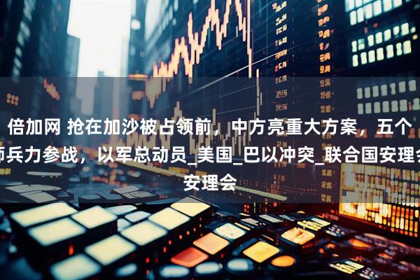 倍加网 抢在加沙被占领前，中方亮重大方案，五个师兵力参战，以军总动员_美国_巴以冲突_联合国安理会