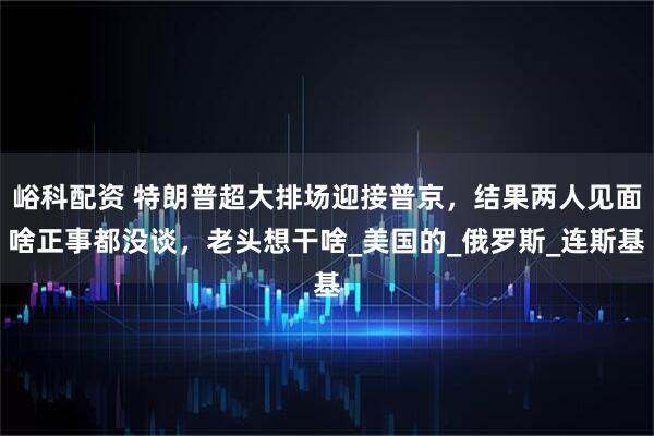 峪科配资 特朗普超大排场迎接普京，结果两人见面啥正事都没谈，老头想干啥_美国的_俄罗斯_连斯基