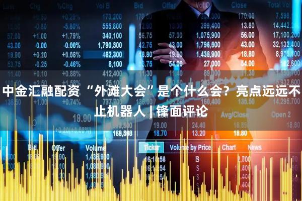 中金汇融配资 “外滩大会”是个什么会？亮点远远不止机器人 | 锋面评论
