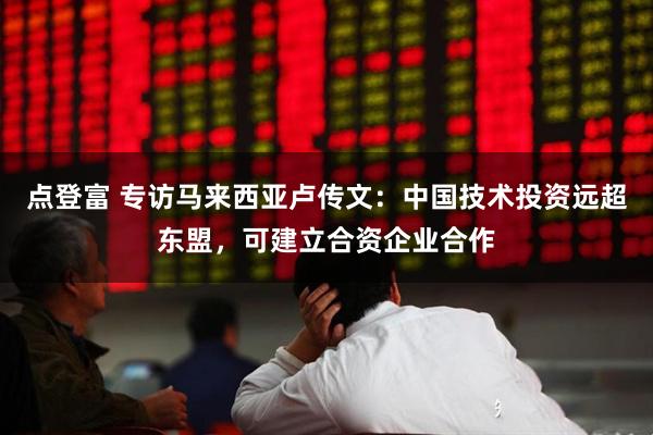 点登富 专访马来西亚卢传文：中国技术投资远超东盟，可建立合资企业合作