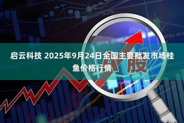 启云科技 2025年9月24日全国主要批发市场桂鱼价格行情