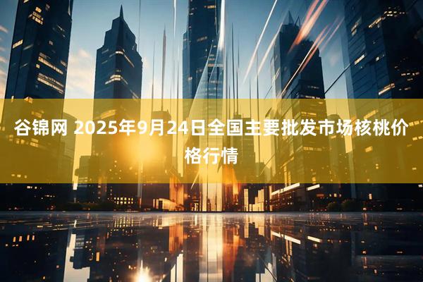 谷锦网 2025年9月24日全国主要批发市场核桃价格行情