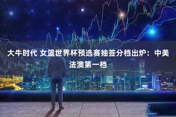 大牛时代 女篮世界杯预选赛抽签分档出炉：中美法澳第一档