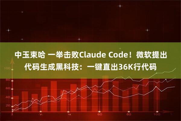 中玉束哈 一举击败Claude Code！微软提出代码生成黑科技：一键直出36K行代码
