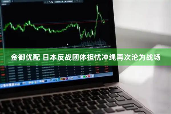 金御优配 日本反战团体担忧冲绳再次沦为战场