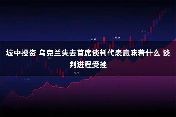 城中投资 乌克兰失去首席谈判代表意味着什么 谈判进程受挫