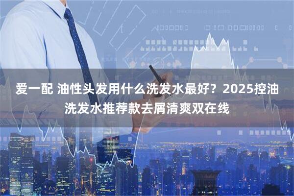 爱一配 油性头发用什么洗发水最好？2025控油洗发水推荐款去屑清爽双在线