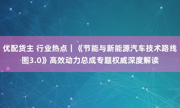 优配货主 行业热点|《节能与新能源汽车技术路线图3.0》高效动力总成专题权威深度解读
