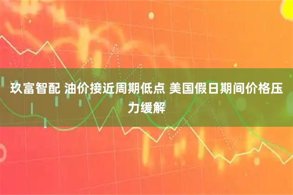玖富智配 油价接近周期低点 美国假日期间价格压力缓解