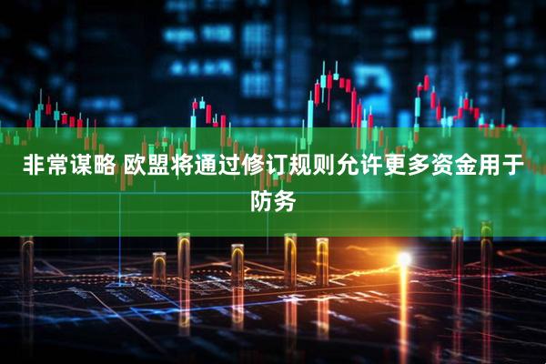 非常谋略 欧盟将通过修订规则允许更多资金用于防务