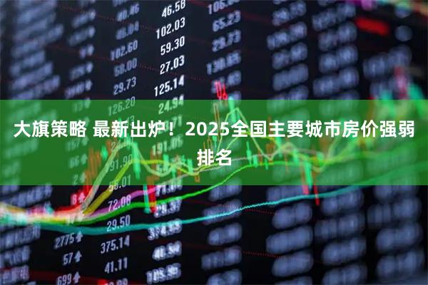 大旗策略 最新出炉！2025全国主要城市房价强弱排名