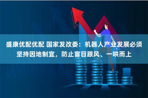 盛康优配优配 国家发改委：机器人产业发展必须坚持因地制宜，防止盲目跟风、一哄而上
