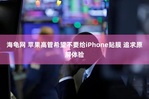 海龟网 苹果高管希望不要给iPhone贴膜 追求原屏体验