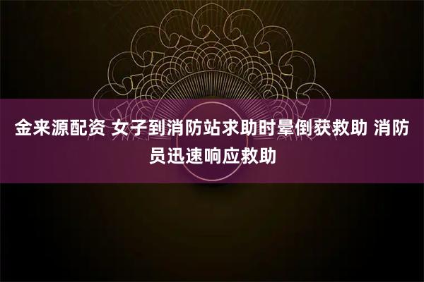 金来源配资 女子到消防站求助时晕倒获救助 消防员迅速响应救助
